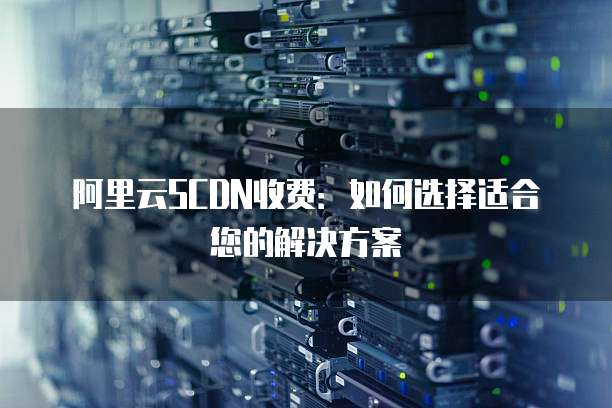 阿里云SCDN收费:如何选择适合您的解决方案