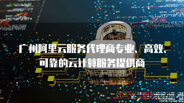 广州阿里云服务代理商专业、高效、可靠的云计算服务提供商