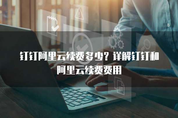 钉钉阿里云续费多少?详解钉钉和阿里云续费费用
