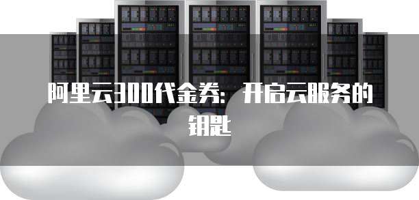 阿里云300代金券:开启云服务的钥匙
