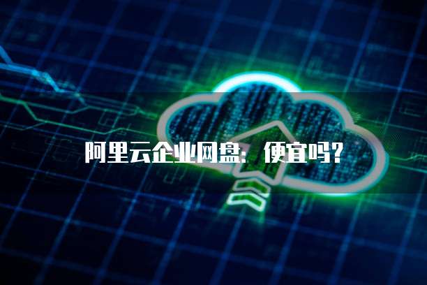 阿里云企业网盘：便宜吗？
