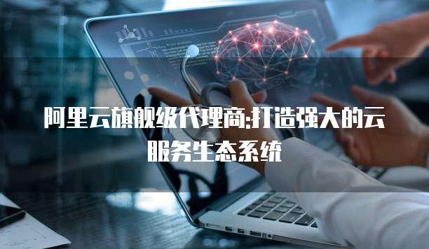 阿里云旗舰级代理商:打造强大的云服务生态系统