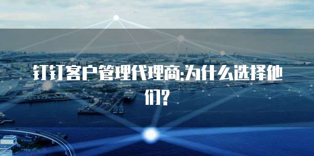 钉钉客户管理代理商:为什么选择他们?