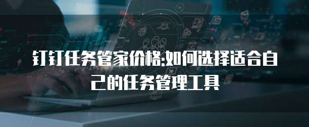 钉钉任务管家价格:如何选择适合自己的任务管理工具