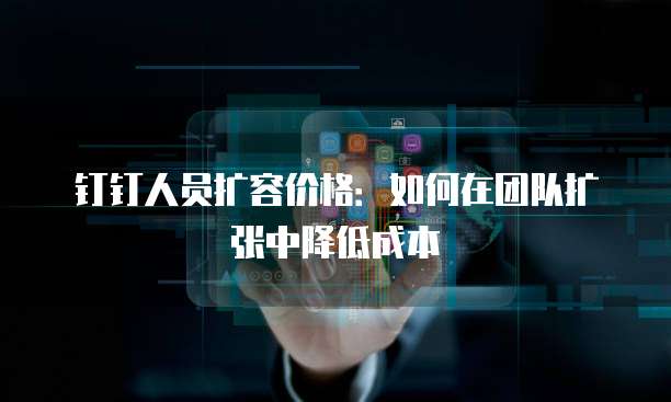 钉钉人员扩容价格:如何在团队扩张中降低成本