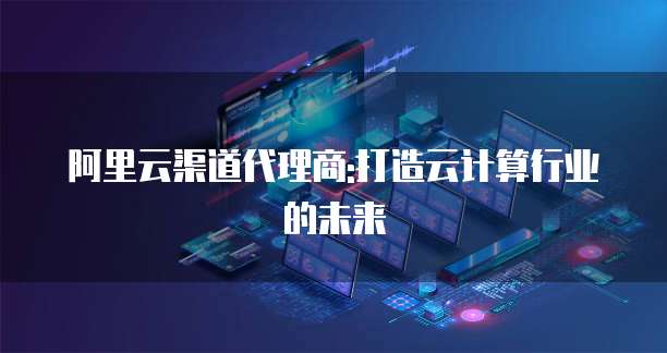 阿里云渠道代理商:打造云计算行业的未来