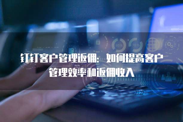 钉钉客户管理返佣:如何提高客户管理效率和返佣收入