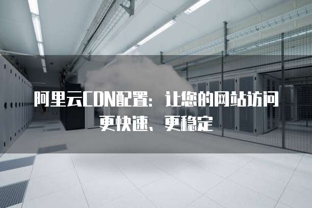 阿里云CDN配置:让您的网站访问更快速、更稳定