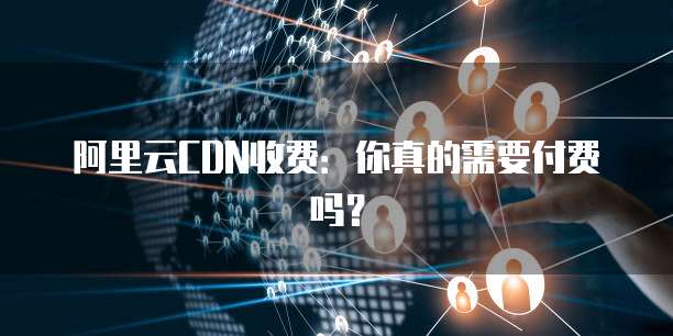 阿里云CDN收费：你真的需要付费吗？
