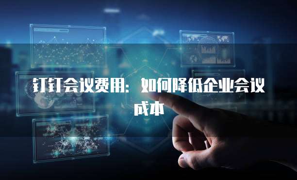 钉钉会议费用：如何降低企业会议成本