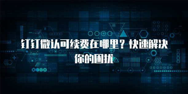 钉钉微认可续费在哪里?快速解决你的困扰