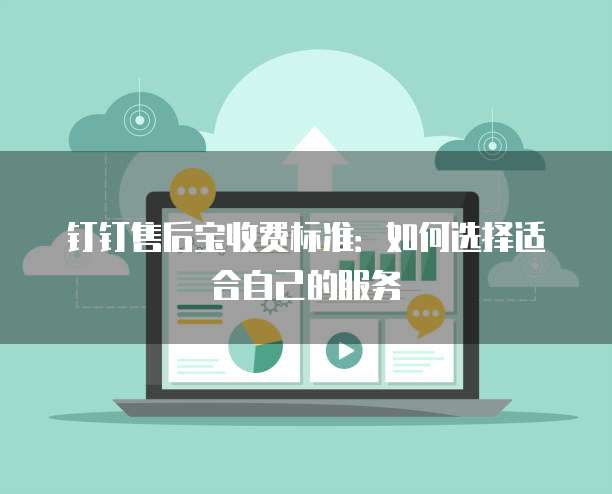 钉钉售后宝收费标准：如何选择适合自己的服务
