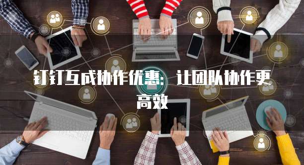 钉钉互成协作优惠:让团队协作更高效