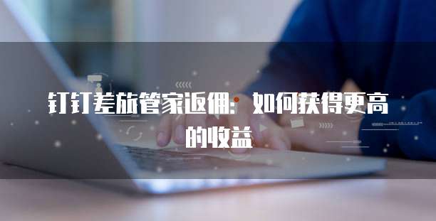 钉钉差旅管家返佣：如何获得更高的收益