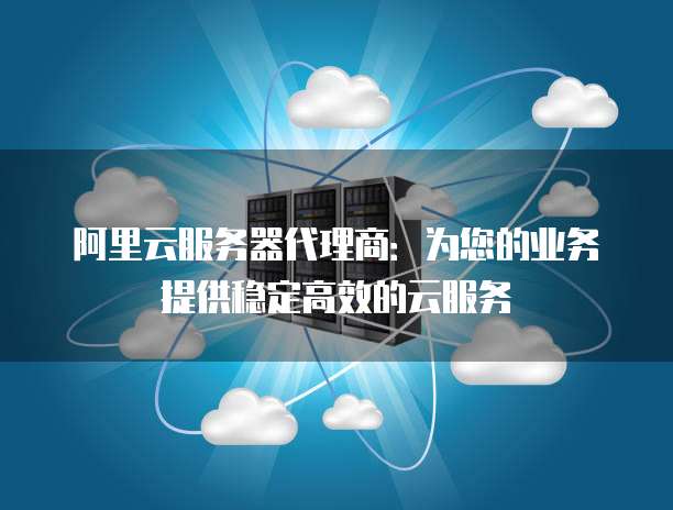 阿里云服务器代理商:为您的业务提供稳定高效的云服务