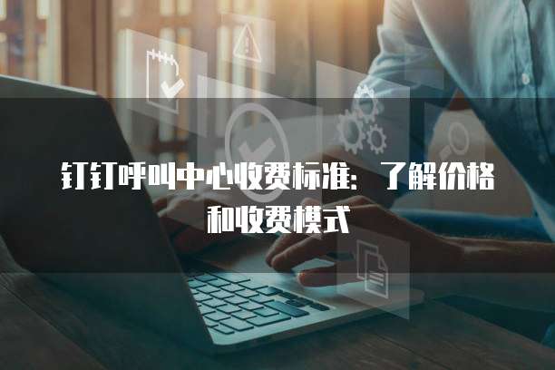 钉钉呼叫中心收费标准：了解价格和收费模式