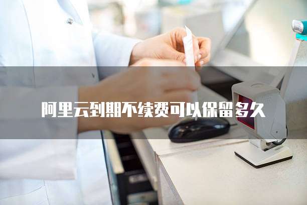 阿里云到期不续费可以保留多久