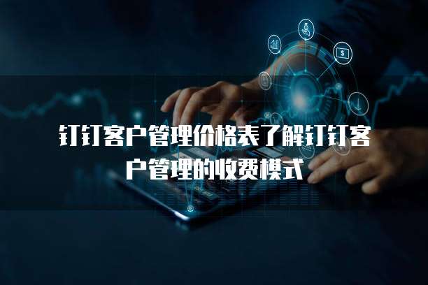 钉钉客户管理价格表了解钉钉客户管理的收费模式