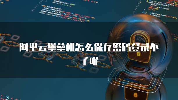 阿里云堡垒机怎么保存密码登录不了呢