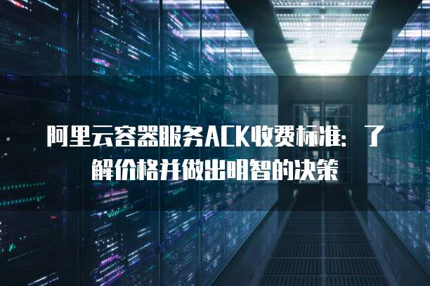 阿里云容器服务ACK收费标准:了解价格并做出明智的决策