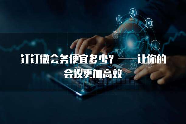 钉钉微会务便宜多少?——让你的会议更加高效