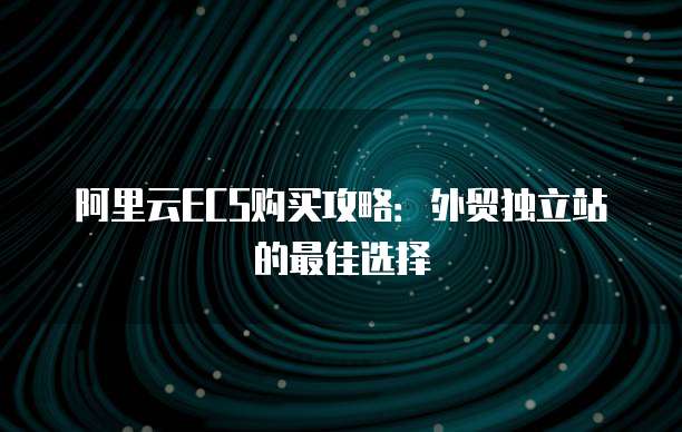 阿里云ECS购买攻略:外贸独立站的最佳选择