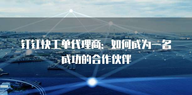 钉钉快工单代理商:如何成为一名成功的合作伙伴