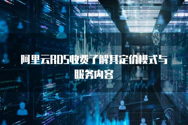 阿里云RDS收费了解其定价模式与服务内容