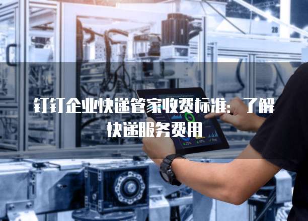 钉钉企业快递管家收费标准：了解快递服务费用