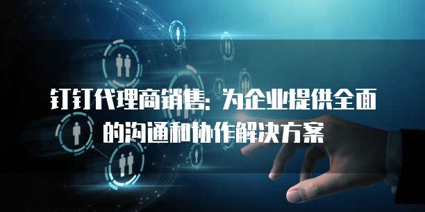 钉钉代理商销售: 为企业提供全面的沟通和协作解决方案