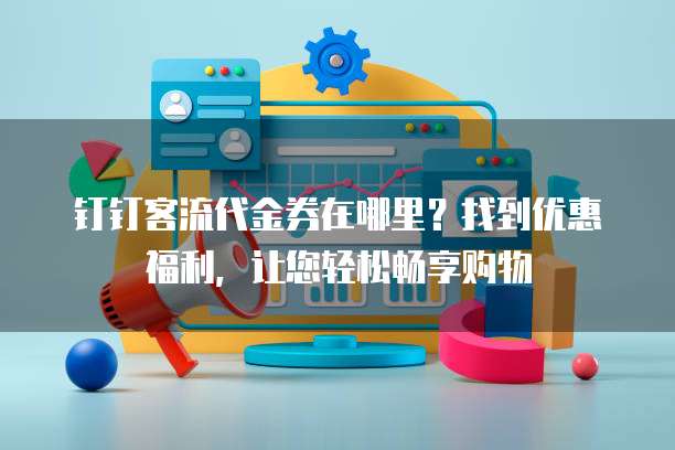 钉钉客流代金券在哪里?找到优惠福利,让您轻松畅享购物