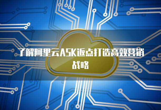 了解阿里云ASK返点打造高效营销战略