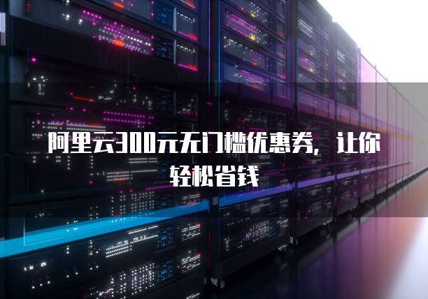 阿里云300元无门槛优惠券,让你轻松省钱