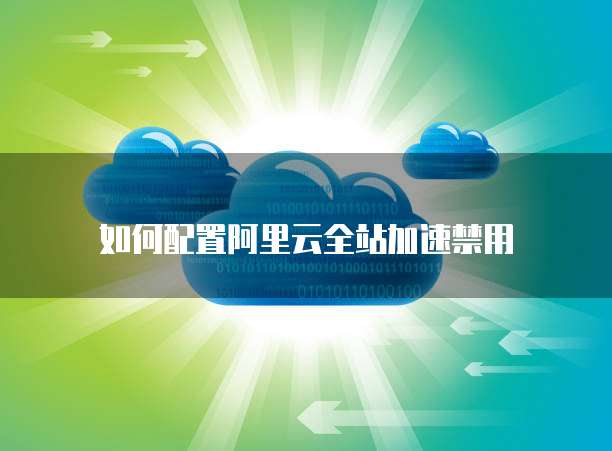 如何配置阿里云全站加速禁用