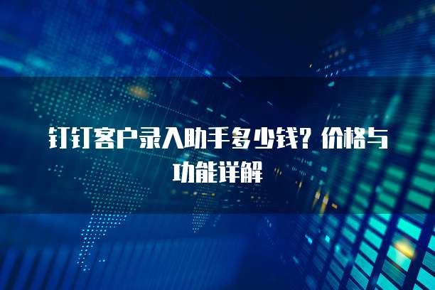 钉钉客户录入助手多少钱？价格与功能详解