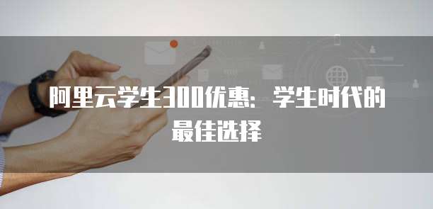 阿里云学生300优惠:学生时代的最佳选择