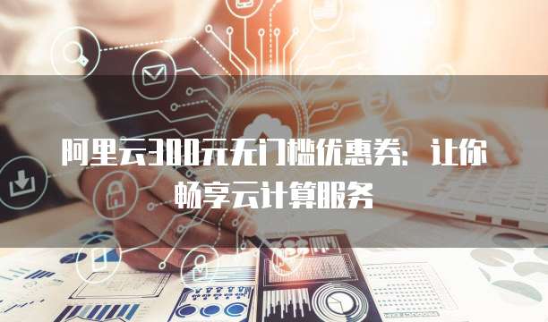 阿里云300元无门槛优惠券:让你畅享云计算服务