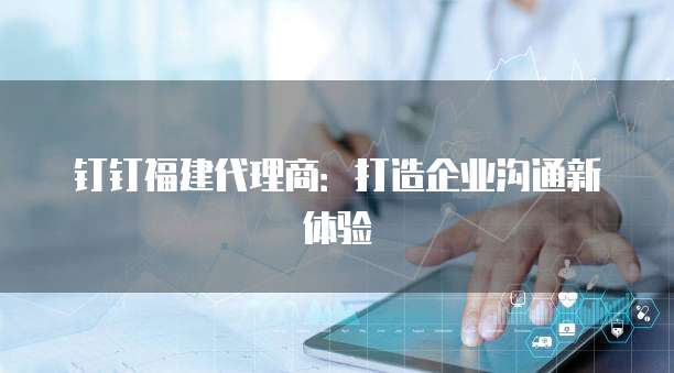 钉钉福建代理商:打造企业沟通新体验
