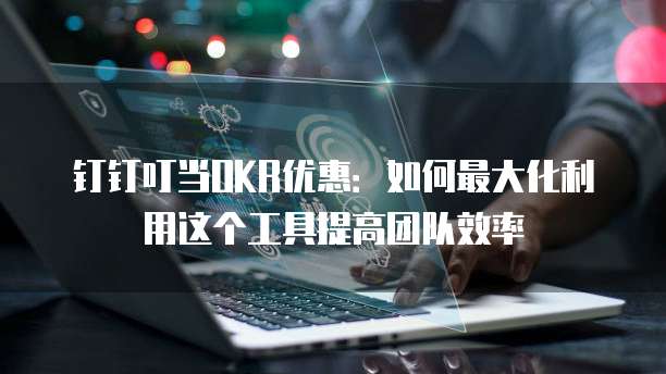钉钉叮当OKR优惠:如何最大化利用这个工具提高团队效率