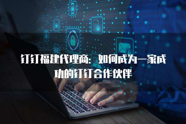 钉钉福建代理商:如何成为一家成功的钉钉合作伙伴