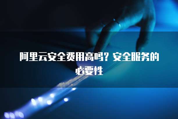 阿里云安全费用高吗?安全服务的必要性