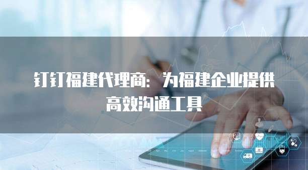 钉钉福建代理商：为福建企业提供高效沟通工具