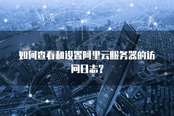 如何查看和设置阿里云服务器的访问日志?
