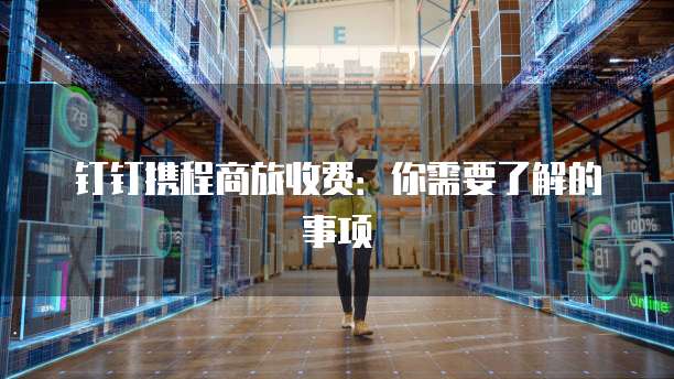 钉钉携程商旅收费:你需要了解的事项