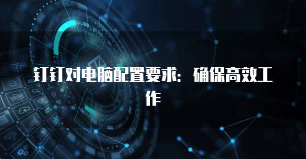 钉钉对电脑配置要求:确保高效工作