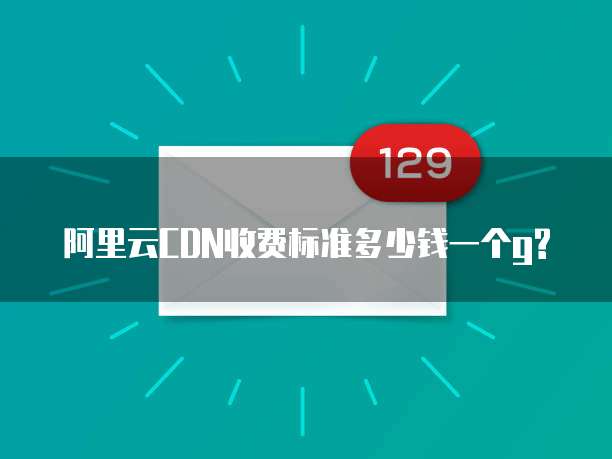 阿里云CDN收费标准多少钱一个g?