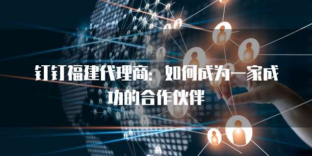 钉钉福建代理商:如何成为一家成功的合作伙伴