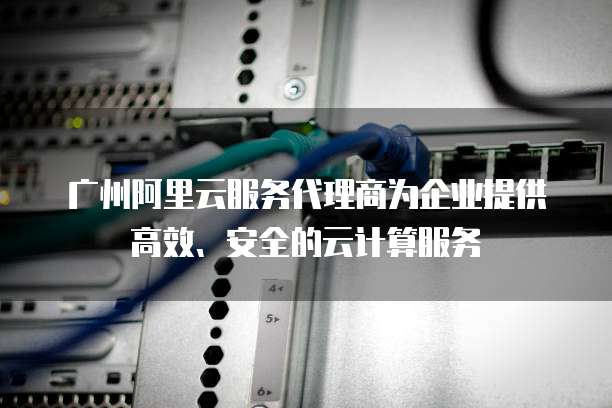 广州阿里云服务代理商为企业提供高效、安全的云计算服务