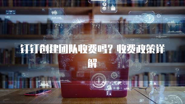 钉钉创建团队收费吗?收费政策详解
