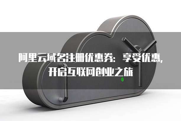 阿里云域名注册优惠券：享受优惠，开启互联网创业之旅